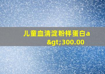 儿童血清淀粉样蛋白a>300.00